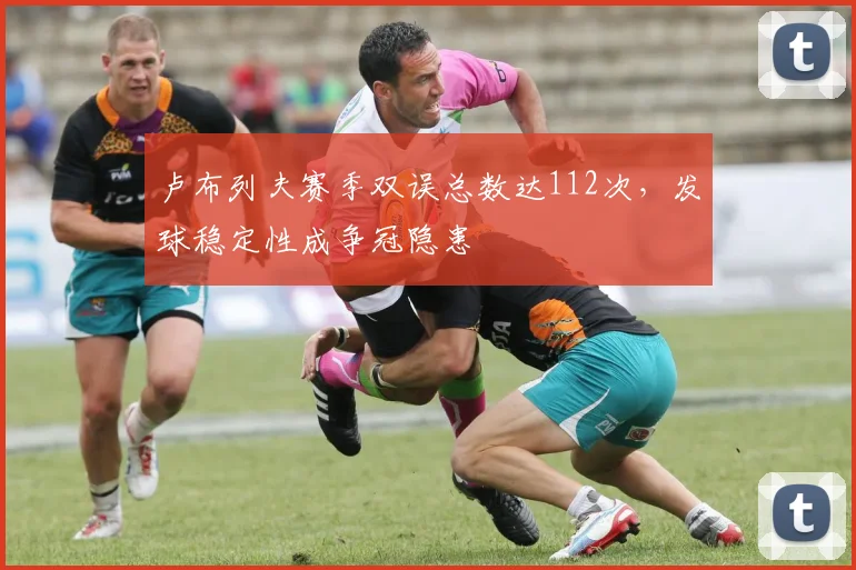 卢布列夫赛季双误总数达112次,发球稳定性成争冠隐患