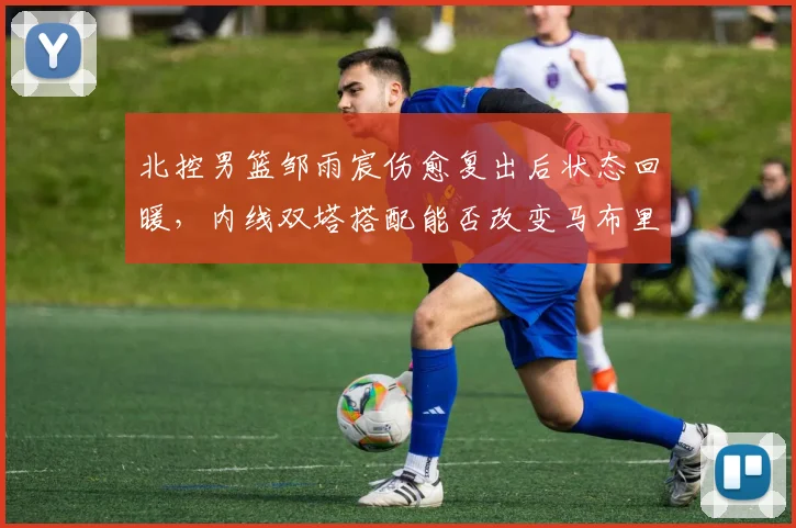 北控男篮邹雨宸伤愈复出后状态回暖,内线双塔搭配能否改变马布里战术?
