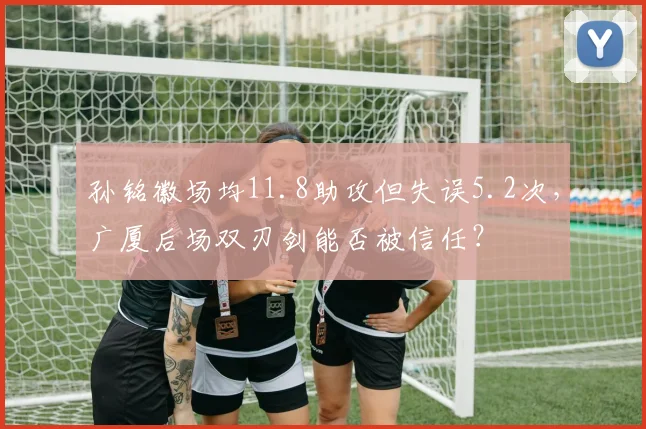 孙铭徽场均11.8助攻但失误5.2次，广厦后场双刃剑能否被信任？