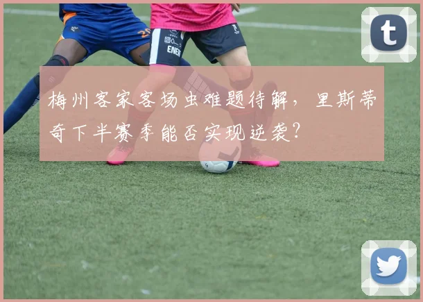 梅州客家客场虫难题待解，里斯蒂奇下半赛季能否实现逆袭？