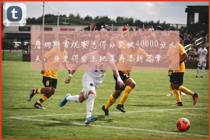 詹姆斯常规赛总得分突破40000分大关,历史得分王纪录再添新篇章